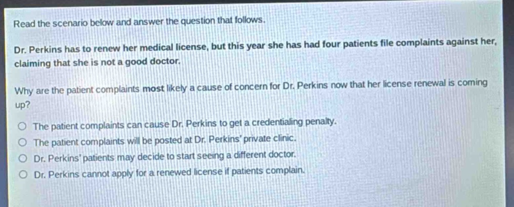 read the scenario below and answer the question that follows. dr. perkins has to renew her medical license, but this year she has had four patients file complaints against her, claiming that she is not a good doctor. why are the patient complaints most likely a cause of concern for dr. perkins now that her license renewal is coming up? the patient complaints can cause dr. perkins to get a credentialing penalty. the patient complaints will be posted at dr. perkins private clinic. dr. perkins patients may decide to start seeing a different doctor. dr. perkins cannot apply for a renewed license if patients complain.