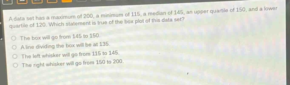 a data set has a maximum of 200, a minimum of 115, a median of 145, an upper quartile of 150, and a lower quartile of 120. which statement is true of the box plot of this data set? the box will go from 145 to 150. a line dividing the box will be at 135. the left whisker will go from 115 to 145. the right whisker will go from 150 to 200.