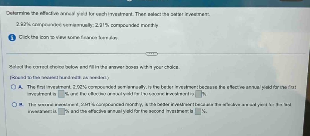 determine the effective annual yield for each investment. then select the better investment. 2.92% compounded semiannually; 2.91% compounded monthly click the icon to view some finance formulas. select the correct choice below and fill in the answer boxes within your choice. (round to the nearest hundredth as needed.) a. the first investment, 2.92% compounded semiannually, is the better investment because the effective annual yield for the first investment is % and the effective annual yield for the second investment is %. b. the second investment, 2.91% compounded monthly, is the better investment because the effective annual yield for the first investment is % and the effective annual yield for the second investment is %.