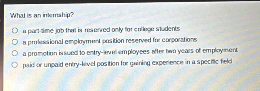what is an internship?\no a part - time job that is reserved only for college students\no a professional employment position reserved for corporations\no a promotion issued to entry - level employees after two years of employment\no paid or unpaid entry - level position for gaining experience in a specific field