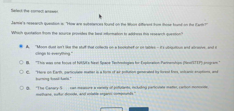 select the correct answer. jamies research question is: \how are substances found on the moon different from those found on the earth?\ which quotation from the source provides the best information to address this research question? a. \moon dust isnt like the stuff that collects on a bookshelf or on tables - its ubiquitous and abrasive, and it clings to everything.\ b. \this was one focus of nasas next space technologies for exploration partnerships (nextstep) program.\ c. \here on earth, particulate matter is a form of air pollution generated by forest fires, volcanic eruptions, and burning fossil fuels.\ d. \the canary - s... can measure a variety of pollutants, including particulate matter, carbon monoxide, methane, sulfur dioxide, and volatile organic compounds.\