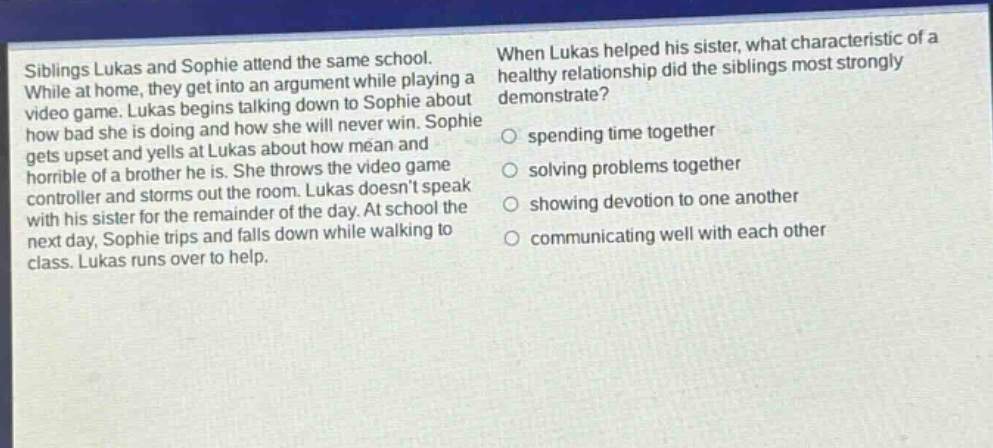 siblings lukas and sophie attend the same school. while at home, they get into an argument while playing a video game. lukas begins talking down to sophie about how bad she is doing and how she will never win. sophie gets upset and yells at lukas about how mean and horrible of a brother he is. she throws the video game controller and storms out the room. lukas doesnt speak with his sister for the remainder of the day. at school the next day, sophie trips and falls down while walking to class. lukas runs over to help. when lukas helped his sister, what characteristic of a healthy relationship did the siblings most strongly demonstrate? spending time together solving problems together showing devotion to one another communicating well with each other