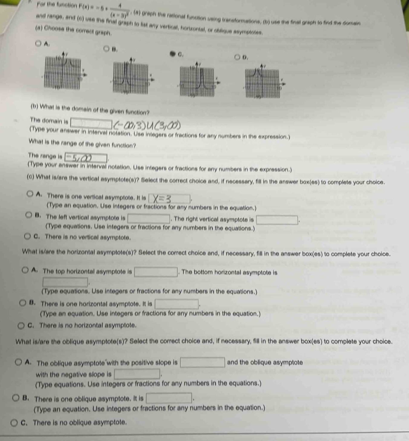 for the function f(x)=5 + 4/(x - 3)^2, (a) graph the rational function using transformations, (b) use the final graph to find the domain and range, and (c) use the final graph to list any vertical, horizontal, or oblique asymptotes. (a) choose the correct graph. (b) what is the domain of the given function? the domain is (-∞,3)u(3,∞) (type your answer in interval notation. use integers or fractions for any numbers in the expression.) what is the range of the given function? the range is 5,∞) (type your answer in interval notation. use integers or fractions for any numbers in the expression.) (c) what is/are the vertical asymptote(s)? select the correct choice and, if necessary, fill in the answer box(es) to complete your choice. a. there is one vertical asymptote. it is x = 3 (type an equation. use integers or fractions for any numbers in the equation.) b. the left vertical asymptote is. the right vertical asymptote is (type equations. use integers or fractions for any numbers in the equations.) c. there is no vertical asymptote. what is/are the horizontal asymptote(s)? select the correct choice and, if necessary, fill in the answer box(es) to complete your choice. a. the top horizontal asymptote is. the bottom horizontal asymptote is (type equations. use integers or fractions for any numbers in the equations.) b. there is one horizontal asymptote. it is (type an equation. use integers or fractions for any numbers in the equation.) c. there is no horizontal asymptote. what is/are the oblique asymptote(s)? select the correct choice and, if necessary, fill in the answer box(es) to complete your choice. a. the oblique asymptote with the positive slope is and the oblique asymptote with the negative slope is (type equations. use integers or fractions for any numbers in the equations.) b. there is one oblique asymptote. it is (type an equation. use integers or fractions for any numbers in the equation.) c. there is no oblique asymptote.