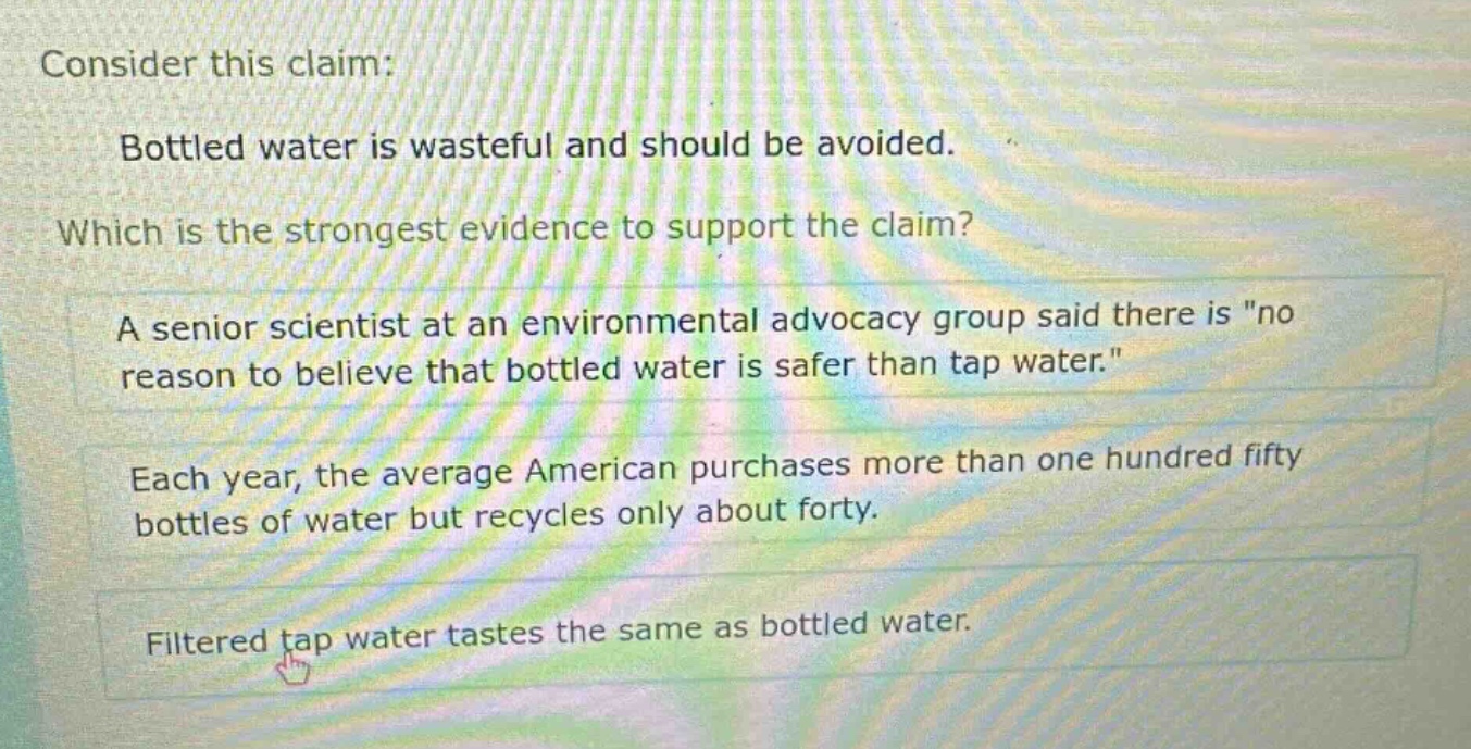 consider this claim: bottled water is wasteful and should be avoided. which is the strongest evidence to support the claim? a senior scientist at an environmental advocacy group said there is \no reason to believe that bottled water is safer than tap water.\ each year, the average american purchases more than one hundred fifty bottles of water but recycles only about forty. filtered tap water tastes the same as bottled water.