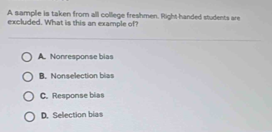 a sample is taken from all college freshmen. right - handed students are excluded. what is this an example of? a. nonresponse bias b. nonselection bias c. response bias d. selection bias