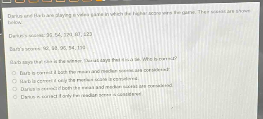 darius and barb are playing a video game in which the higher score wins the game. their scores are shown below. dariuss scores: 96, 54, 120, 87, 123 barbs scores: 92, 98, 96, 94, 110 barb says that she is the winner. darius says that it is a tie. who is correct? barb is correct if both the mean and median scores are considered. barb is correct if only the median score is considered. darius is correct if both the mean and median scores are considered. darius is correct if only the median score is considered.