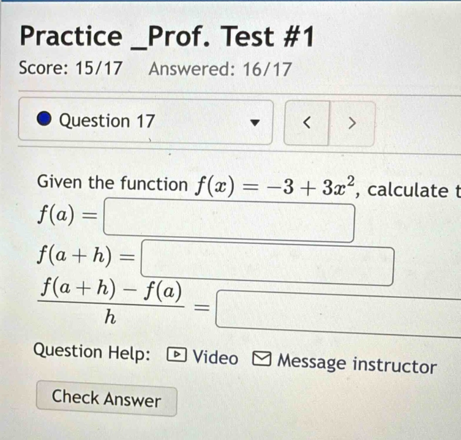 practice _prof. test #1 score: 15/17 answered: 16/17 question 17 given the function f(x)= - 3 + 3x², calculate f(a)= f(a + h)= (f(a + h)-f(a))/h = question help: video message instructor check answer
