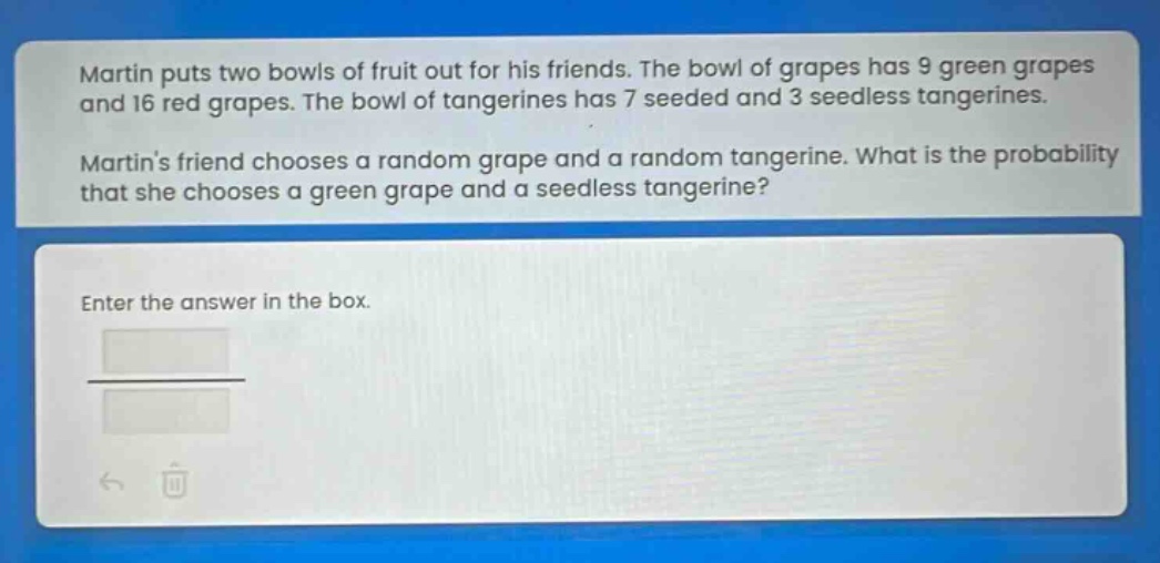 martin puts two bowls of fruit out for his friends. the bowl of grapes has 9 green grapes and 16 red grapes. the bowl of tangerines has 7 seeded and 3 seedless tangerines. martins friend chooses a random grape and a random tangerine. what is the probability that she chooses a green grape and a seedless tangerine? enter the answer in the box.