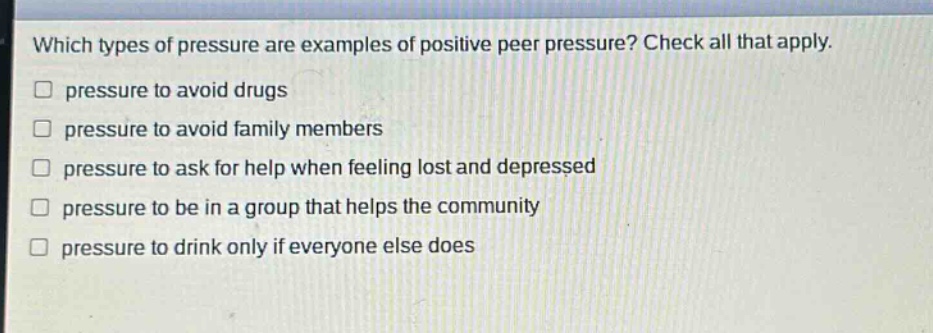 which types of pressure are examples of positive peer pressure? check all that apply. pressure to avoid drugs pressure to avoid family members pressure to ask for help when feeling lost and depressed pressure to be in a group that helps the community pressure to drink only if everyone else does