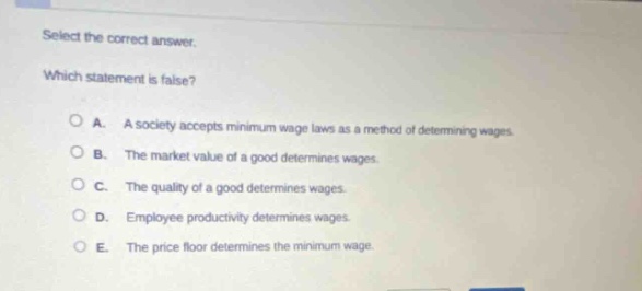 select the correct answer. which statement is false? a. a society accepts minimum - wage laws as a method of determining wages. b. the market value of a good determines wages. c. the quality of a good determines wages. d. employee productivity determines wages. e. the price floor determines the minimum wage.