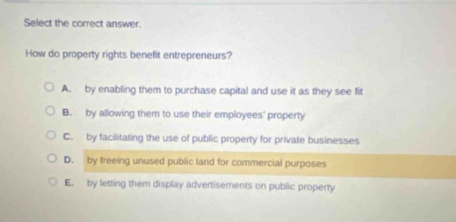 select the correct answer. how do property rights benefit entrepreneurs? a. by enabling them to purchase capital and use it as they see fit b. by allowing them to use their employees property c. by facilitating the use of public property for private businesses d. by freeing unused public land for commercial purposes e. by letting them display advertisements on public property