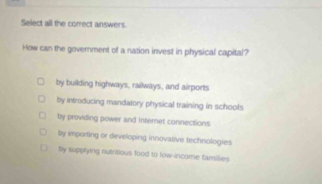 select all the correct answers. how can the government of a nation invest in physical capital? by building highways, railways, and airports by introducing mandatory physical training in schools by providing power and internet connections by importing or developing innovative technologies by supplying nutritious food to low - income families