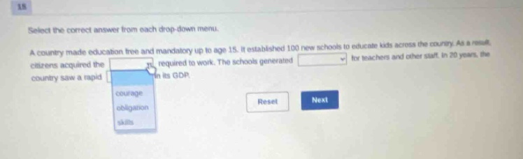 select the correct answer from each drop - down menu. a country made education free and mandatory up to age 15. it established 100 new schools to educate kids across the country. as a result, citizens acquired the required to work. the schools generated for teachers and other staff. in 20 years, the country saw a rapid in its gdp.