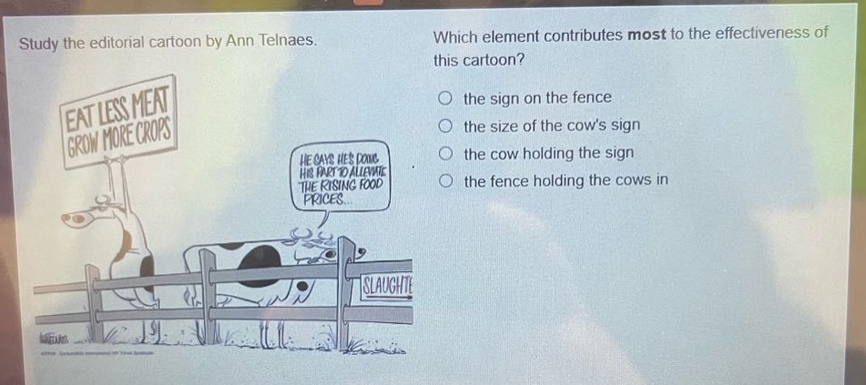 study the editorial cartoon by ann telnaes. which element contributes most to the effectiveness of this cartoon? the sign on the fence the size of the cows sign the cow holding the sign the fence holding the cows in eat less meat grow more crops he says hes doing his part to alleviate the rising food prices... slaughte