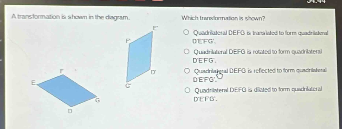 a transformation is shown in the diagram. which transformation is shown? quadrilateral defg is translated to form quadrilateral defg. quadrilateral defg is rotated to form quadrilateral defg. quadrilateral defg is reflected to form quadrilateral defg. quadrilateral defg is dilated to form quadrilateral defg.
