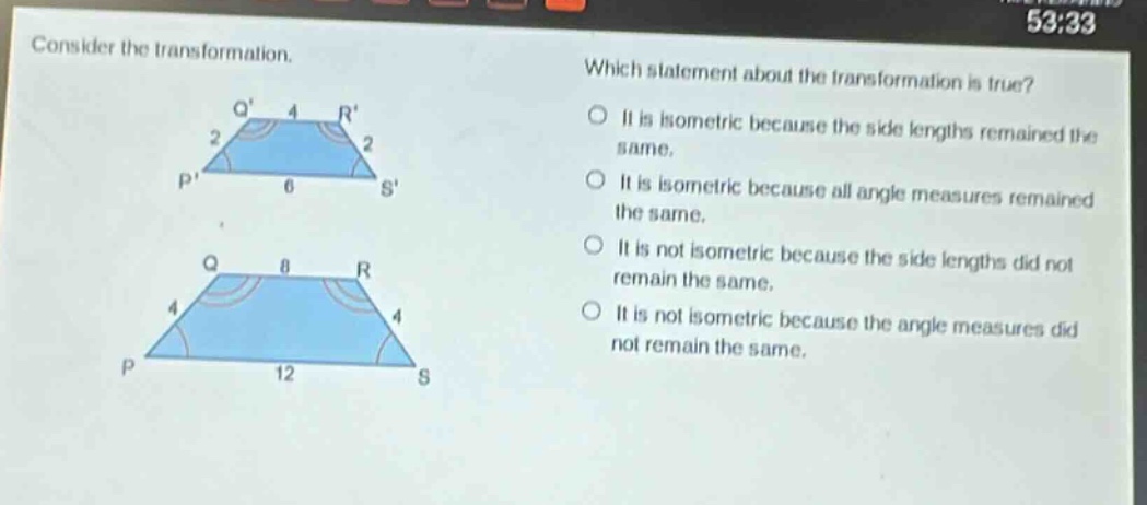 consider the transformation. which statement about the transformation is true? it is isometric because the side lengths remained the same. it is isometric because all angle measures remained the same. it is not isometric because the side lengths did not remain the same. it is not isometric because the angle measures did not remain the same.