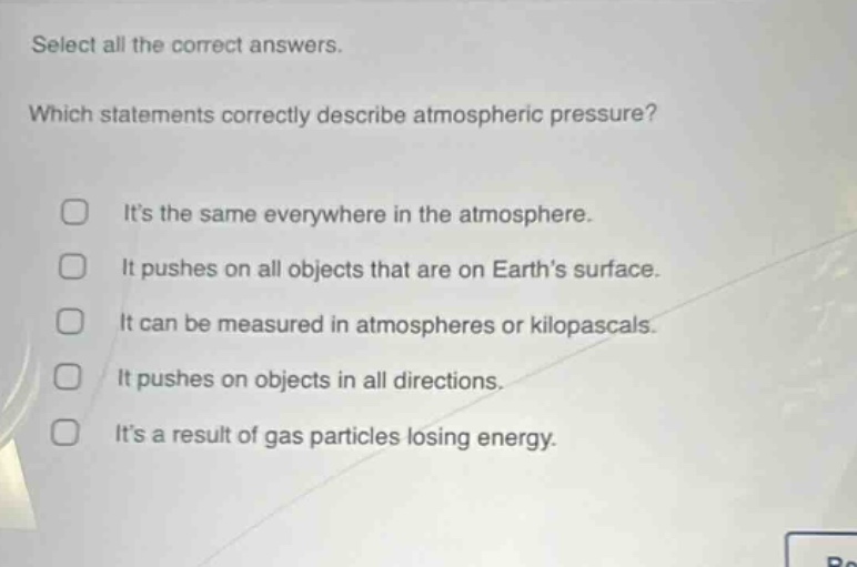 select all the correct answers. which statements correctly describe atmospheric pressure? its the same everywhere in the atmosphere. it pushes on all objects that are on earths surface. it can be measured in atmospheres or kilopascals. it pushes on objects in all directions. its a result of gas particles losing energy.