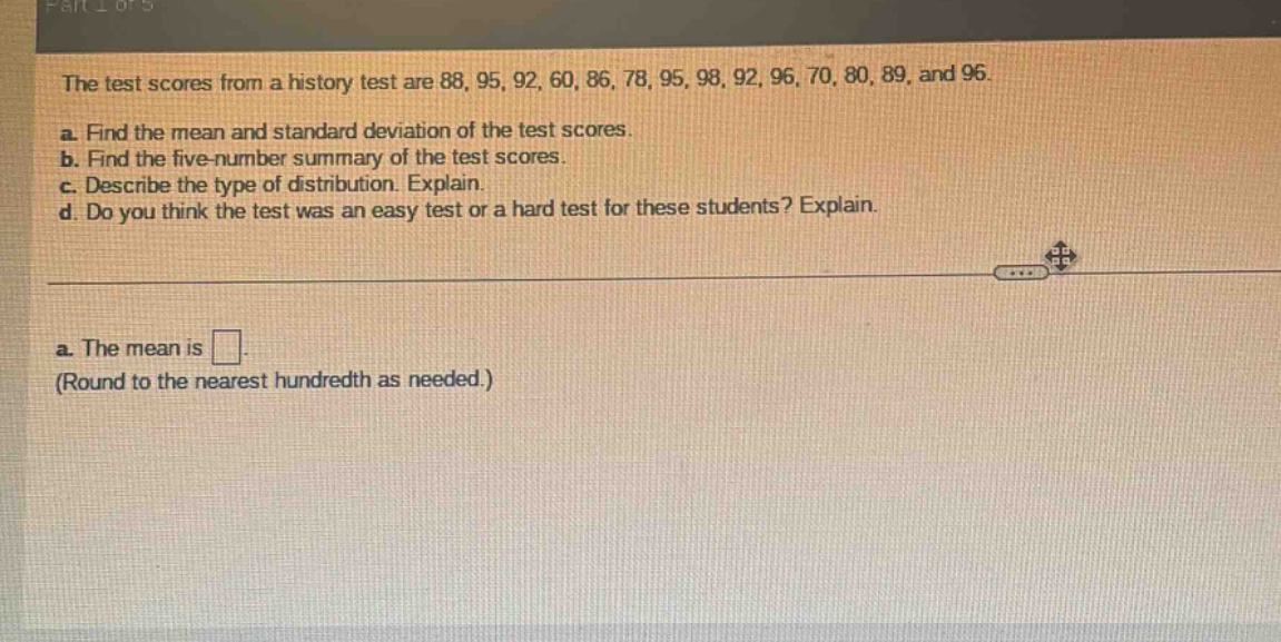 the test scores from a history test are 88, 95, 92, 60, 86, 78, 95, 98, 92, 96, 70, 80, 89, and 96. a. find the mean and standard deviation of the test scores. b. find the five - number summary of the test scores. c. describe the type of distribution. explain. d. do you think the test was an easy test or a hard test for these students? explain. a. the mean is . (round to the nearest hundredth as needed.)
