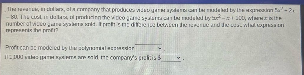 the revenue, in dollars, of a company that produces video game systems can be modeled by the expression 5x² + 2x - 80. the cost, in dollars, of producing the video game systems can be modeled by 5x² - x + 100, where x is the number of video game systems sold. if profit is the difference between the revenue and the cost, what expression represents the profit? profit can be modeled by the polynomial expression. if 1,000 video game systems are sold, the company’s profit is $