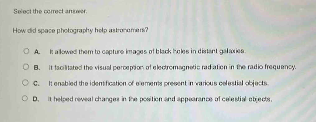 select the correct answer. how did space photography help astronomers? a. it allowed them to capture images of black holes in distant galaxies. b. it facilitated the visual perception of electromagnetic radiation in the radio frequency. c. it enabled the identification of elements present in various celestial objects. d. it helped reveal changes in the position and appearance of celestial objects.
