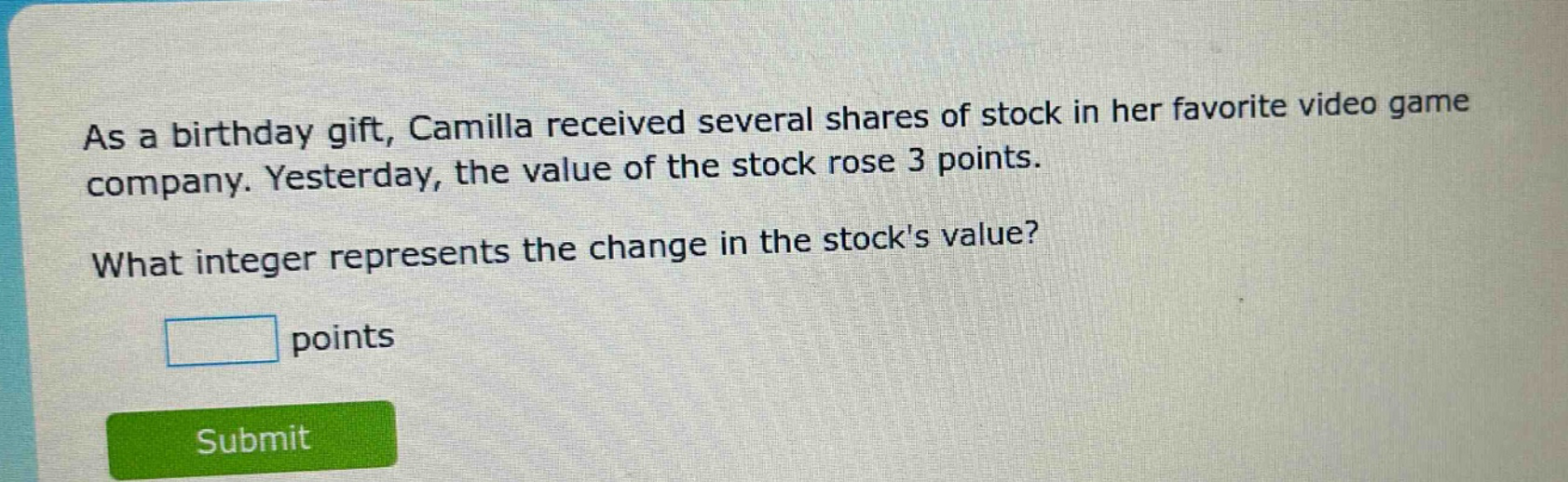 as a birthday gift, camilla received several shares of stock in her favorite video game company. yesterday, the value of the stock rose 3 points. what integer represents the change in the stocks value? points