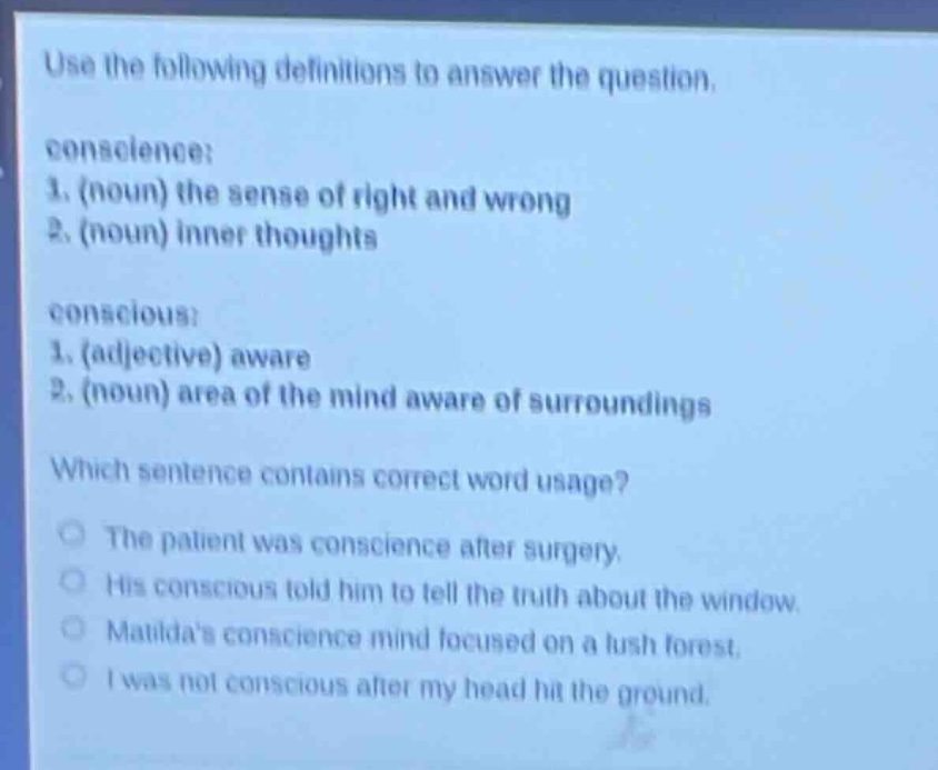use the following definitions to answer the question. conscience: 1. (noun) the sense of right and wrong 2. (noun) inner thoughts conscious: 1. (adjective) aware 2. (noun) area of the mind aware of surroundings which sentence contains correct word usage? the patient was conscience after surgery. his conscious told him to tell the truth about the window. matildas conscience mind focused on a lush forest. i was not conscious after my head hit the ground.