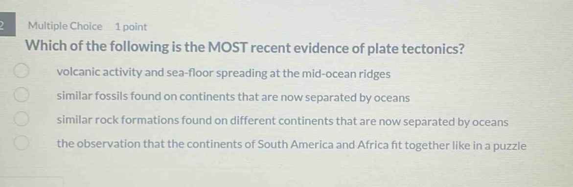 multiple choice 1 point which of the following is the most recent evidence of plate tectonics? volcanic activity and sea - floor spreading at the mid - ocean ridges similar fossils found on continents that are now separated by oceans similar rock formations found on different continents that are now separated by oceans the observation that the continents of south america and africa fit together like in a puzzle