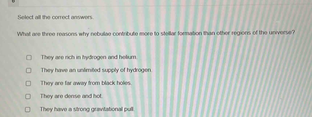 select all the correct answers. what are three reasons why nebulae contribute more to stellar formation than other regions of the universe? they are rich in hydrogen and helium. they have an unlimited supply of hydrogen. they are far away from black holes. they are dense and hot. they have a strong gravitational pull.