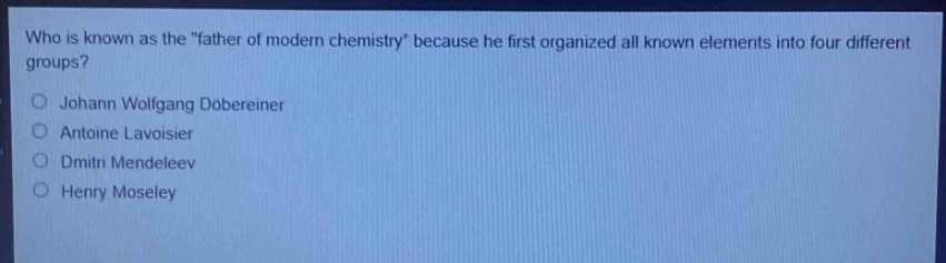 who is known as the \father of modern chemistry\ because he first organized all known elements into four different groups?\njohann wolfgang dobereiner\nantoine lavoisier\ndmitri mendeleev\nhenry moseley