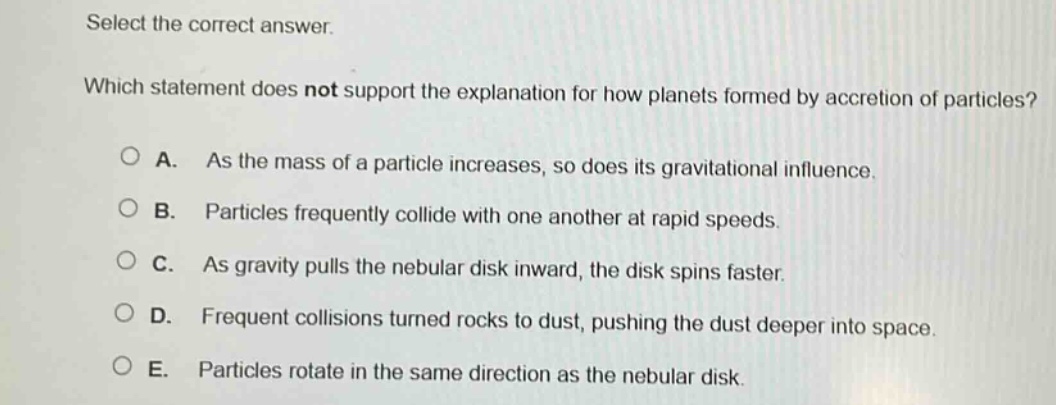 select the correct answer. which statement does not support the explanation for how planets formed by accretion of particles? a. as the mass of a particle increases, so does its gravitational influence. b. particles frequently collide with one another at rapid speeds. c. as gravity pulls the nebular disk inward, the disk spins faster. d. frequent collisions turned rocks to dust, pushing the dust deeper into space. e. particles rotate in the same direction as the nebular disk.
