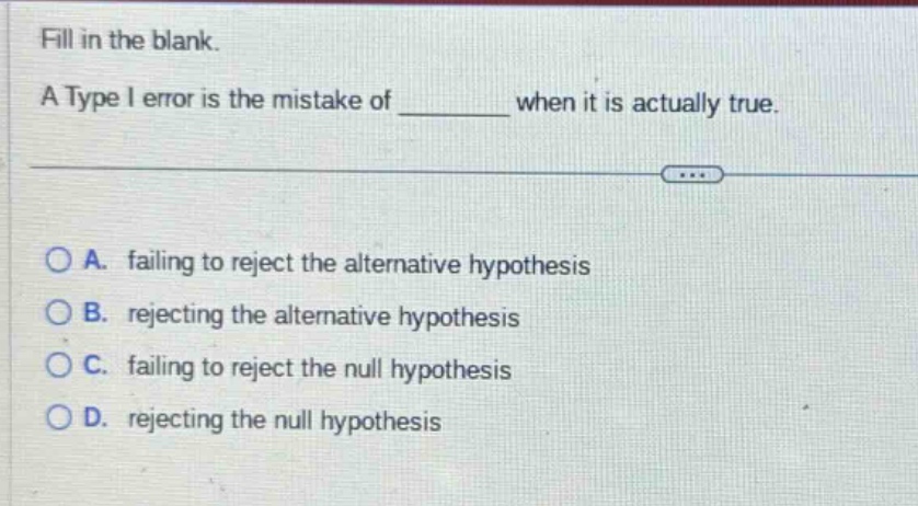 fill in the blank. a type i error is the mistake of ______ when it is actually true. a. failing to reject the alternative hypothesis b. rejecting the alternative hypothesis c. failing to reject the null hypothesis d. rejecting the null hypothesis