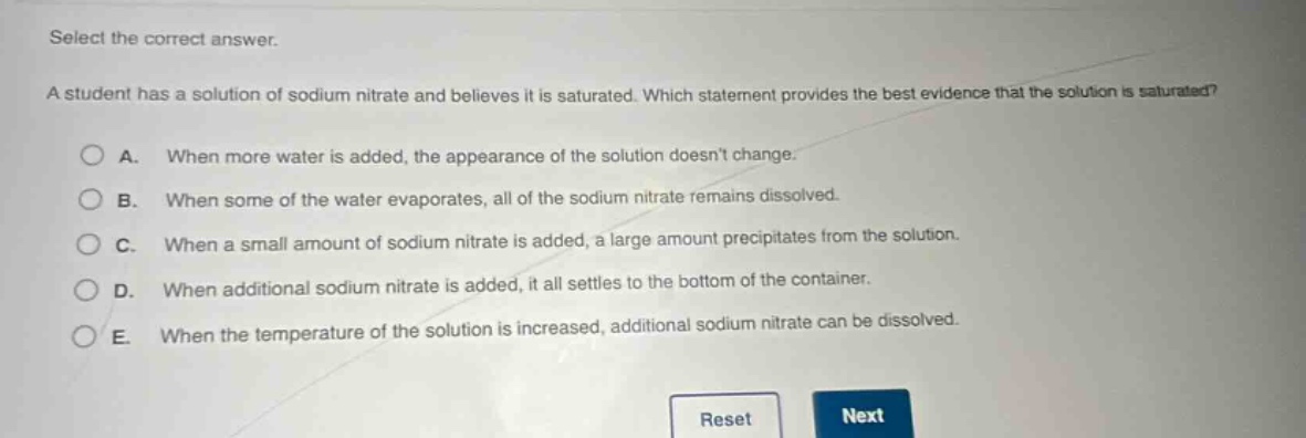 select the correct answer. a student has a solution of sodium nitrate and believes it is saturated. which statement provides the best evidence that the solution is saturated? a. when more water is added, the appearance of the solution doesnt change. b. when some of the water evaporates, all of the sodium nitrate remains dissolved. c. when a small amount of sodium nitrate is added, a large amount precipitates from the solution. d. when additional sodium nitrate is added, it all settles to the bottom of the container. e. when the temperature of the solution is increased, additional sodium nitrate can be dissolved.