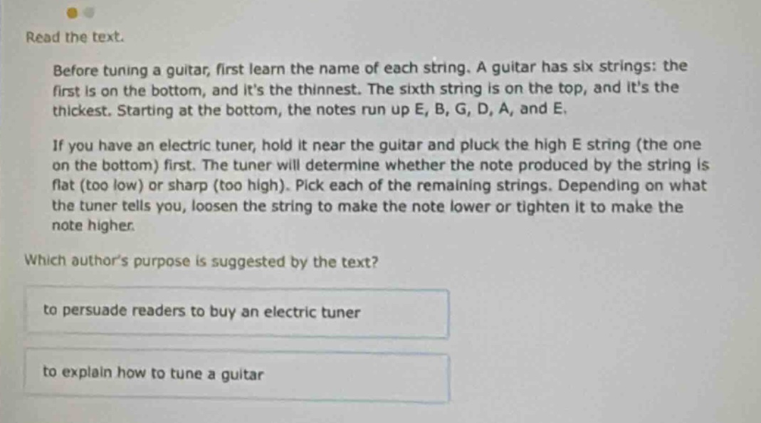 read the text. before tuning a guitar, first learn the name of each string. a guitar has six strings: the first is on the bottom, and its the thinnest. the sixth string is on the top, and its the thickest. starting at the bottom, the notes run up e, b, g, d, a, and e. if you have an electric tuner, hold it near the guitar and pluck the high e string (the one on the bottom) first. the tuner will determine whether the note produced by the string is flat (too low) or sharp (too high). pick each of the remaining strings. depending on what the tuner tells you, loosen the string to make the note lower or tighten it to make the note higher. which authors purpose is suggested by the text? to persuade readers to buy an electric tuner to explain how to tune a guitar