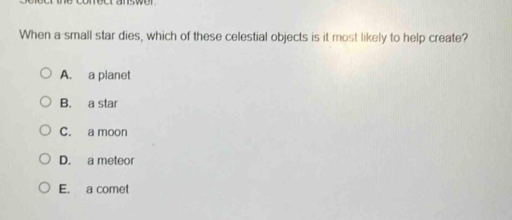 select the correct answer. when a small star dies, which of these celestial objects is it most likely to help create? a. a planet b. a star c. a moon d. a meteor e. a comet
