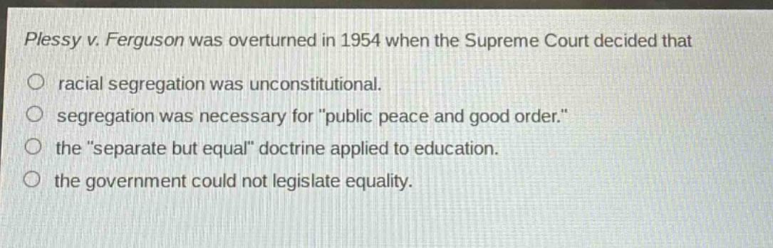 plessy v. ferguson was overturned in 1954 when the supreme court decided that\no racial segregation was unconstitutional.\no segregation was necessary for \public peace and good order.\\no the \separate but equal\ doctrine applied to education.\no the government could not legislate equality.