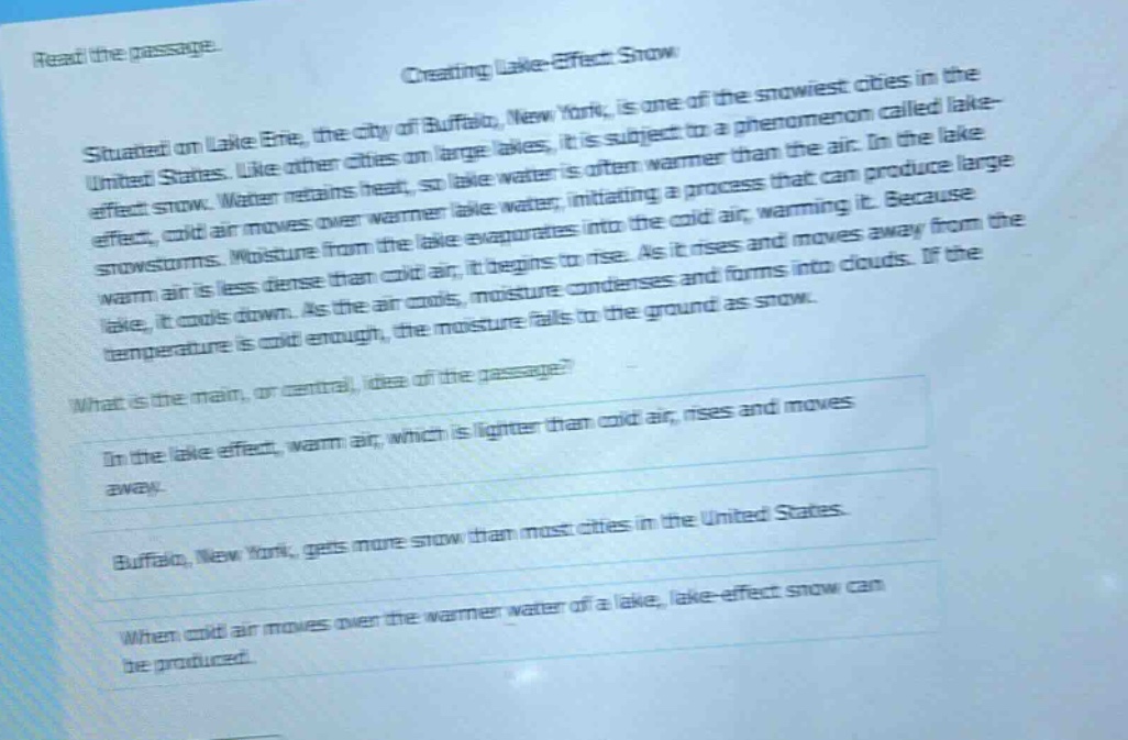 read the passage. creating lake - effect snow situated on lake erie, the city of buffalo, new york, is one of the snowiest cities in the united states. like other cities on large lakes, it is subject to a phenomenon called lake - effect snow. water retains heat, so lake water is often warmer than the air. in the lake effect, cold air moves over warmer lake water, initiating a process that can produce large snowstorms. moisture from the lake evaporates into the cold air, warming it. because warm air is less dense than cold air, it begins to rise. as it rises and moves away from the lake, it cools down. as the air cools, moisture condenses and forms into clouds. if the temperature is cold enough, the moisture falls to the ground as snow. what is the main, or central, idea of the passage? in the lake effect, warm air, which is lighter than cold air, rises and moves away. buffalo, new york, gets more snow than most cities in the united states. when cold air moves over the warmer water of a lake, lake - effect snow can be produced.
