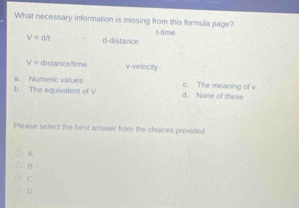 what necessary information is missing from this formula page? v = d/t d - distance t - time v = distance/time v - velocity a. numeric values b. the equivalent of v c. the meaning of v d. none of these please select the best answer from the choices provided