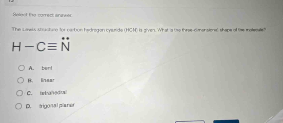 select the correct answer. the lewis structure for carbon hydrogen cyanide (hcn) is given. what is the three - dimensional shape of the molecule? h - c≡n a. bent b. linear c. tetrahedral d. trigonal planar