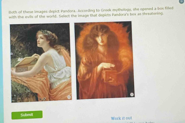 both of these images depict pandora. according to greek mythology, she opened a box filled with the evils of the world. select the image that depicts pandoras box as threatening.