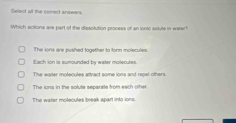 select all the correct answers. which actions are part of the dissolution process of an ionic solute in water? the ions are pushed together to form molecules. each ion is surrounded by water molecules. the water molecules attract some ions and repel others. the ions in the solute separate from each other. the water molecules break apart into ions.