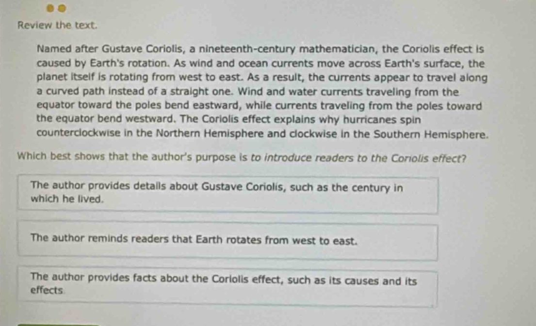 review the text. named after gustave coriolis, a nineteenth - century mathematician, the coriolis effect is caused by earths rotation. as wind and ocean currents move across earths surface, the planet itself is rotating from west to east. as a result, the currents appear to travel along a curved path instead of a straight one. wind and water currents traveling from the equator toward the poles bend eastward, while currents traveling from the poles toward the equator bend westward. the coriolis effect explains why hurricanes spin counterclockwise in the northern hemisphere and clockwise in the southern hemisphere. which best shows that the authors purpose is to introduce readers to the coriolis effect? the author provides details about gustave coriolis, such as the century in which he lived. the author reminds readers that earth rotates from west to east. the author provides facts about the coriolis effect, such as its causes and its effects.