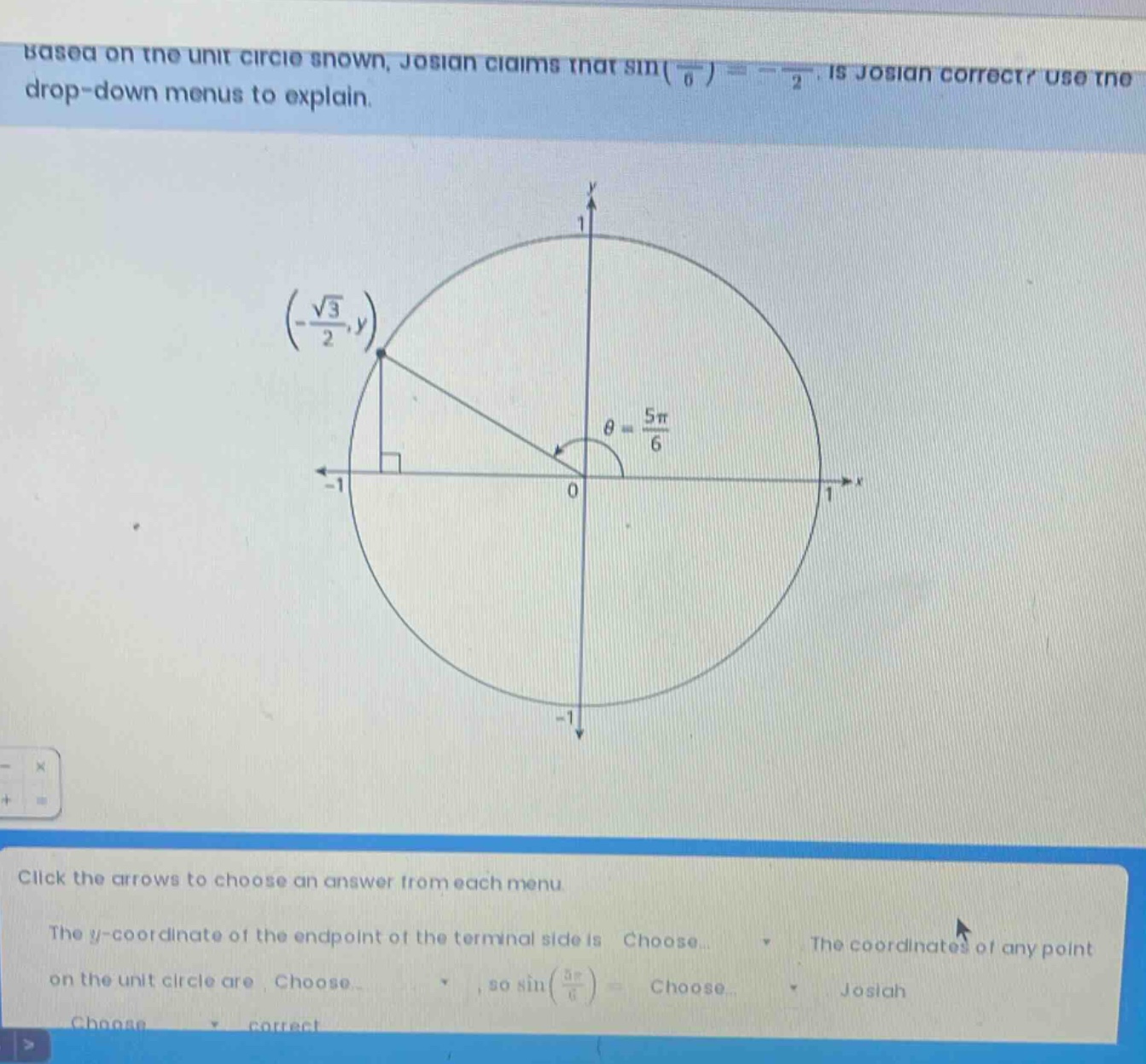 based on the unit circle shown, josiah claims that sin(5π/6)= -√3/2. is josiah correct? use the drop - down menus to explain. click the arrows to choose an answer from each menu. the y - coordinate of the endpoint of the terminal side is choose. the coordinates of any point on the unit circle are choose, so sin(5π/6)= choose. josiah choose correct
