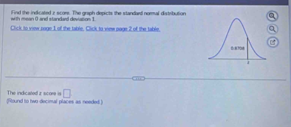 find the indicated z score. the graph depicts the standard normal distribution with mean 0 and standard deviation 1. click to view page 1 of the table. click to view page 2 of the table. the indicated z score is . (round to two decimal places as needed.)