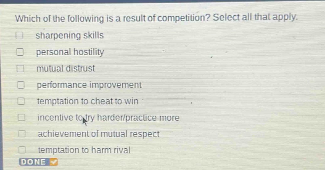 which of the following is a result of competition? select all that apply. sharpening skills personal hostility mutual distrust performance improvement temptation to cheat to win incentive to try harder/practice more achievement of mutual respect temptation to harm rival done