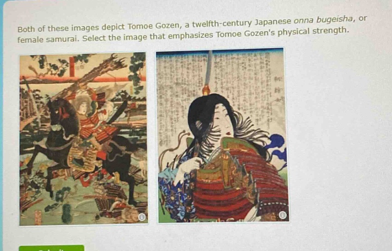 both of these images depict tomoe gozen, a twelfth - century japanese onna bugeisha, or female samurai. select the image that emphasizes tomoe gozens physical strength.