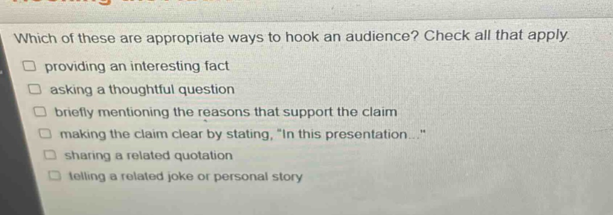 which of these are appropriate ways to hook an audience? check all that apply. providing an interesting fact asking a thoughtful question briefly mentioning the reasons that support the claim making the claim clear by stating, \in this presentation...\ sharing a related quotation telling a related joke or personal story