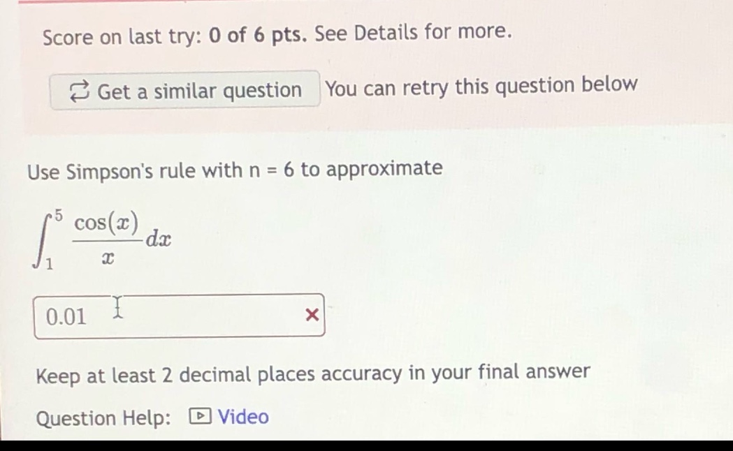 score on last try: 0 of 6 pts. see details for more. get a similar question you can retry this question below use simpsons rule with n = 6 to approximate ∫₁⁵ (cos(x)/x) dx 0.01 × keep at least 2 decimal places accuracy in your final answer question help: video
