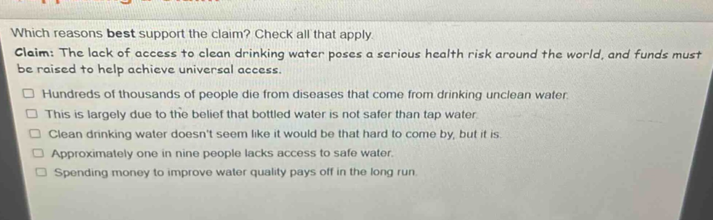 which reasons best support the claim? check all that apply. claim: the lack of access to clean drinking water poses a serious health risk around the world, and funds must be raised to help achieve universal access. hundreds of thousands of people die from diseases that come from drinking unclean water. this is largely due to the belief that bottled water is not safer than tap water. clean drinking water doesnt seem like it would be that hard to come by, but it is. approximately one in nine people lacks access to safe water. spending money to improve water quality pays off in the long run.