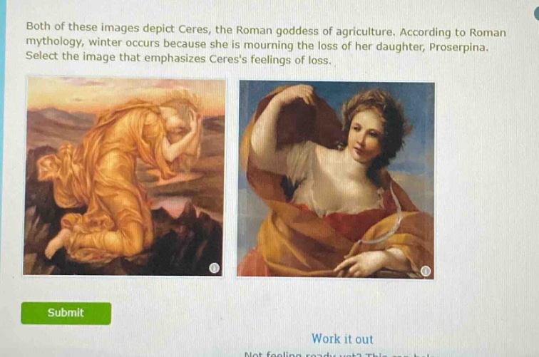 both of these images depict ceres, the roman goddess of agriculture. according to roman mythology, winter occurs because she is mourning the loss of her daughter, proserpina. select the image that emphasizes ceress feelings of loss.