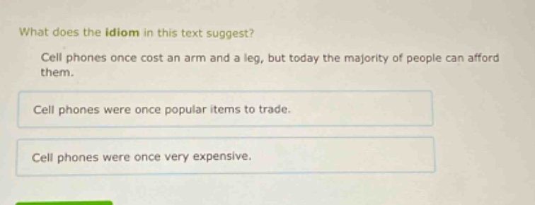 what does the idiom in this text suggest? cell phones once cost an arm and a leg, but today the majority of people can afford them. cell phones were once popular items to trade. cell phones were once very expensive.